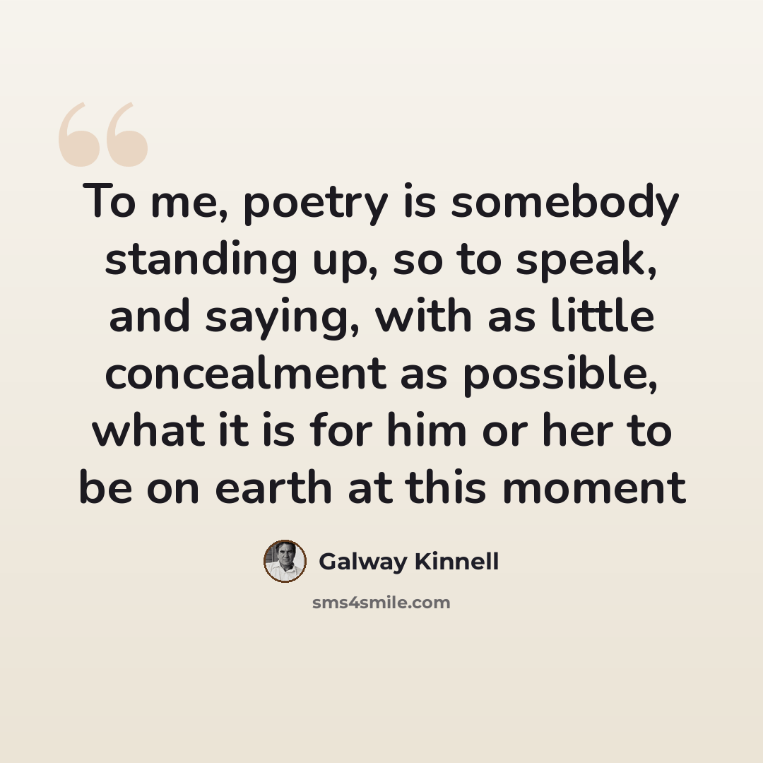 “To me, poetry is somebody standing up, so to speak, and saying, with as little concealment as possible, what it is for him or her to be on earth at this moment” quote by Galway Kinnell