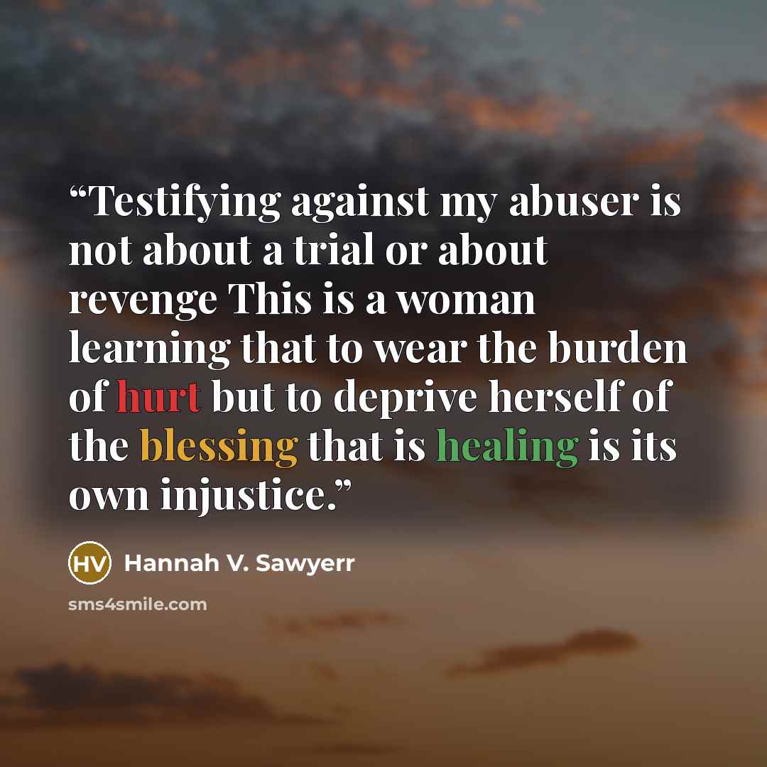 “Testifying against my abuser is not about a trial or about revenge This is a woman learning that to wear the burden of hurt but to deprive herself of the blessing that is healing is its own injustice.” quote by Hannah V. Sawyerr