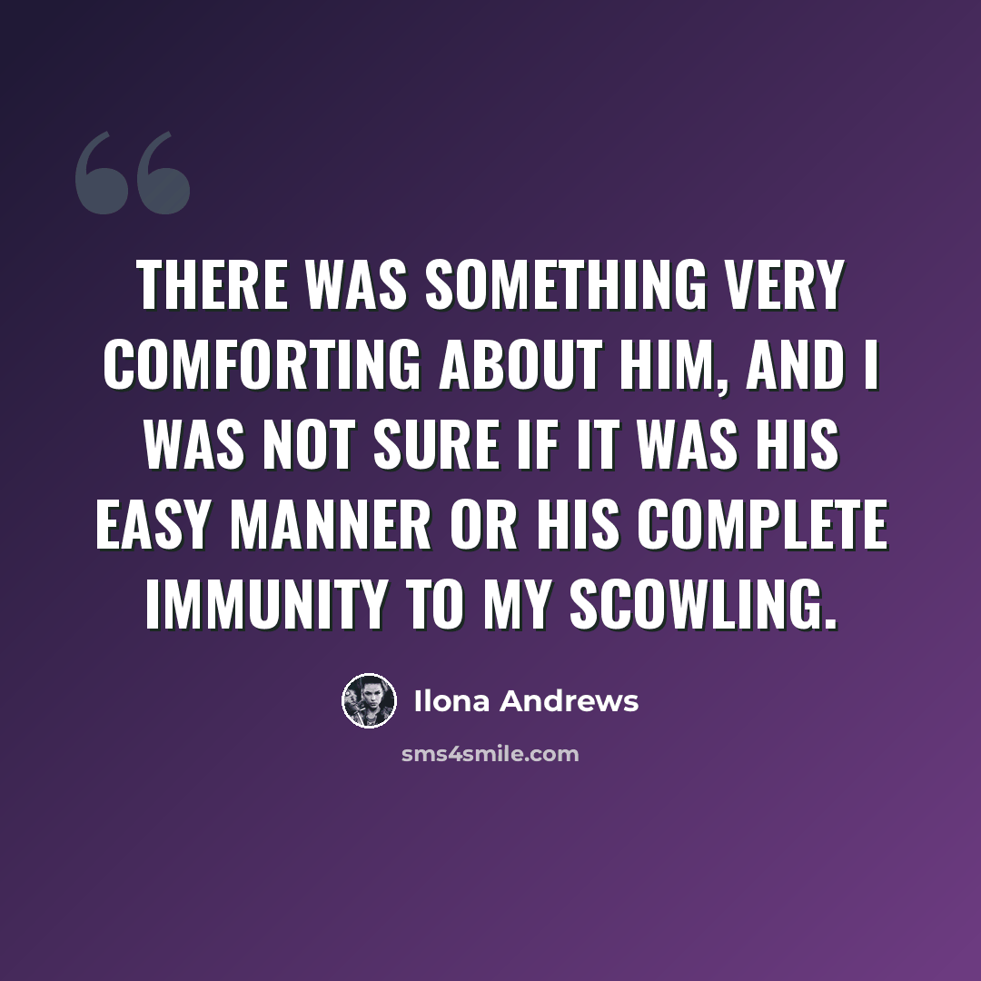 “There was something very comforting about him, and I was not sure if it was his easy manner or his complete immunity to my scowling.” quote by Ilona Andrews