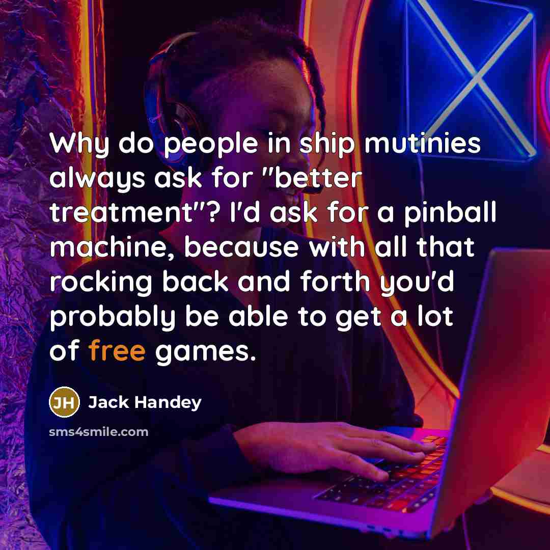 “Why do people in ship mutinies always ask for "better treatment"? I'd ask for a pinball machine, because with all that rocking back and forth you'd probably be able to get a lot of free games.” quote by Jack Handey
