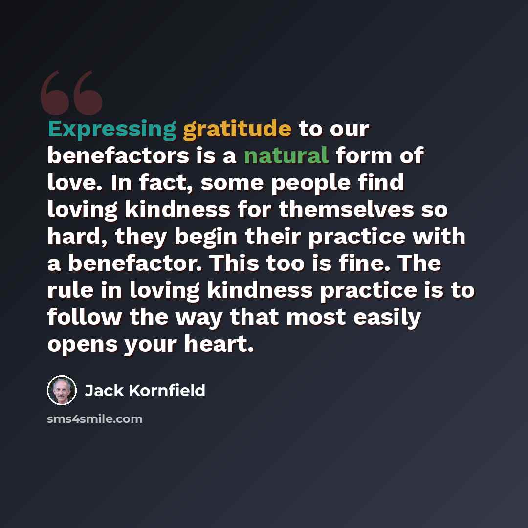 “Expressing gratitude to our benefactors is a natural form of love. In fact, some people find loving kindness for themselves so hard, they begin their practice with a benefactor. This too is fine. The rule in loving kindness practice is to follow the way that most easily opens your heart.” quote by Jack Kornfield