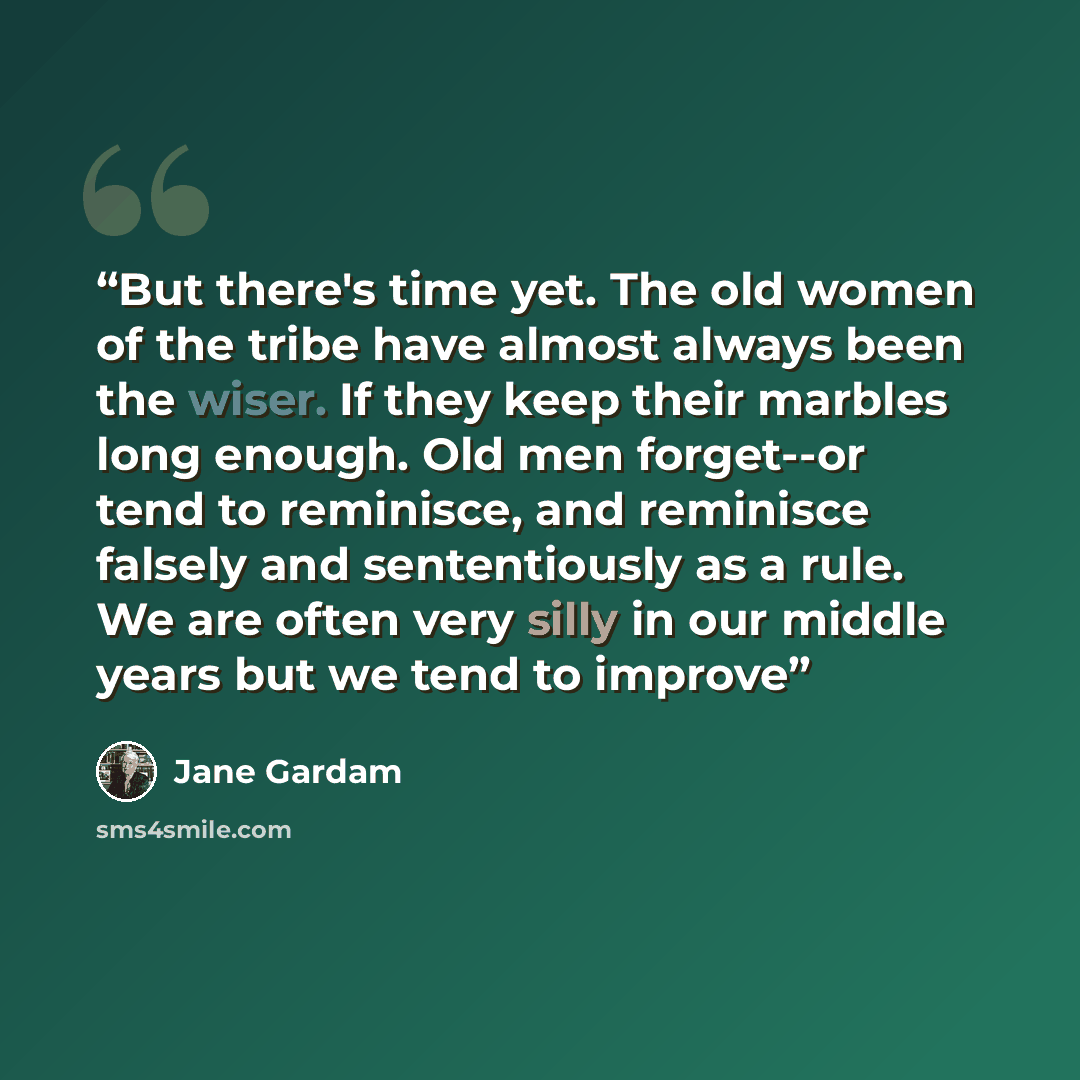 “But there's time yet. The old women of the tribe have almost always been the wiser. If they keep their marbles long enough. Old men forget--or tend to reminisce, and reminisce falsely and sententiously as a rule. We are often very silly in our middle years but we tend to improve” quote by Jane Gardam