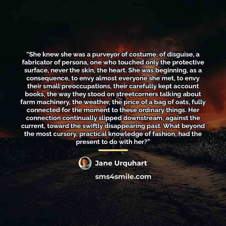 “She knew she was a purveyor of costume, of disguise, a fabricator of persona, one who touched only the protective surface, never the skin, the heart. She was beginning, as a consequence, to envy almost everyone she met, to envy their small preoccupations, their carefully kept account books, the…” quote by Jane Urquhart