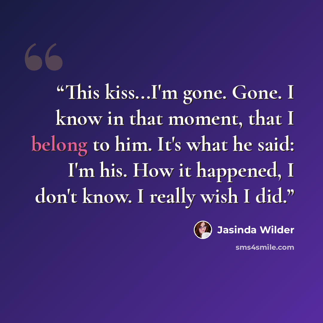 “This kiss...I'm gone. Gone. I know in that moment, that I belong to him. It's what he said: I'm his. How it happened, I don't know. I really wish I did.” quote by Jasinda Wilder