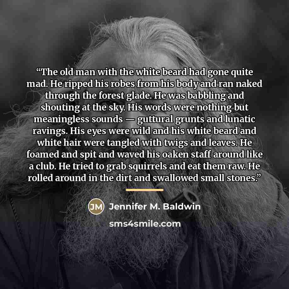 “The old man with the white beard had gone quite mad. He ripped his robes from his body and ran naked through the forest glade. He was babbling and shouting at the sky. His words were nothing but meaningless sounds — guttural grunts and lunatic ravings. His eyes were wild and his white beard and…” quote by Jennifer M. Baldwin