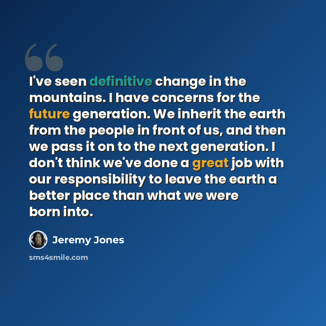 “I've seen definitive change in the mountains. I have concerns for the future generation. We inherit the earth from the people in front of us, and then we pass it on to the next generation. I don't think we've done a great job with our responsibility to leave the earth a better place than what we…” quote by Jeremy Jones