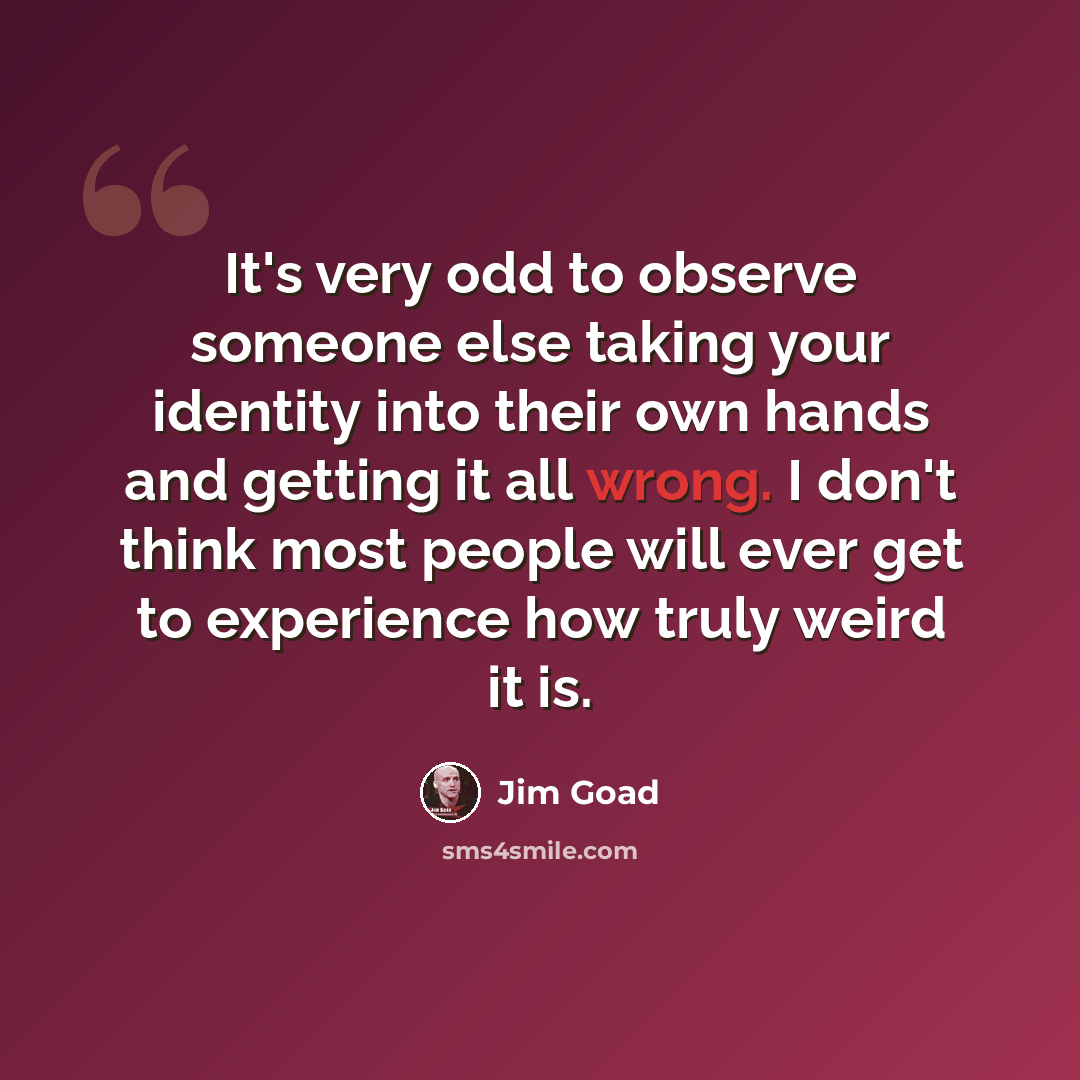 “It's very odd to observe someone else taking your identity into their own hands and getting it all wrong. I don't think most people will ever get to experience how truly weird it is.” quote by Jim Goad