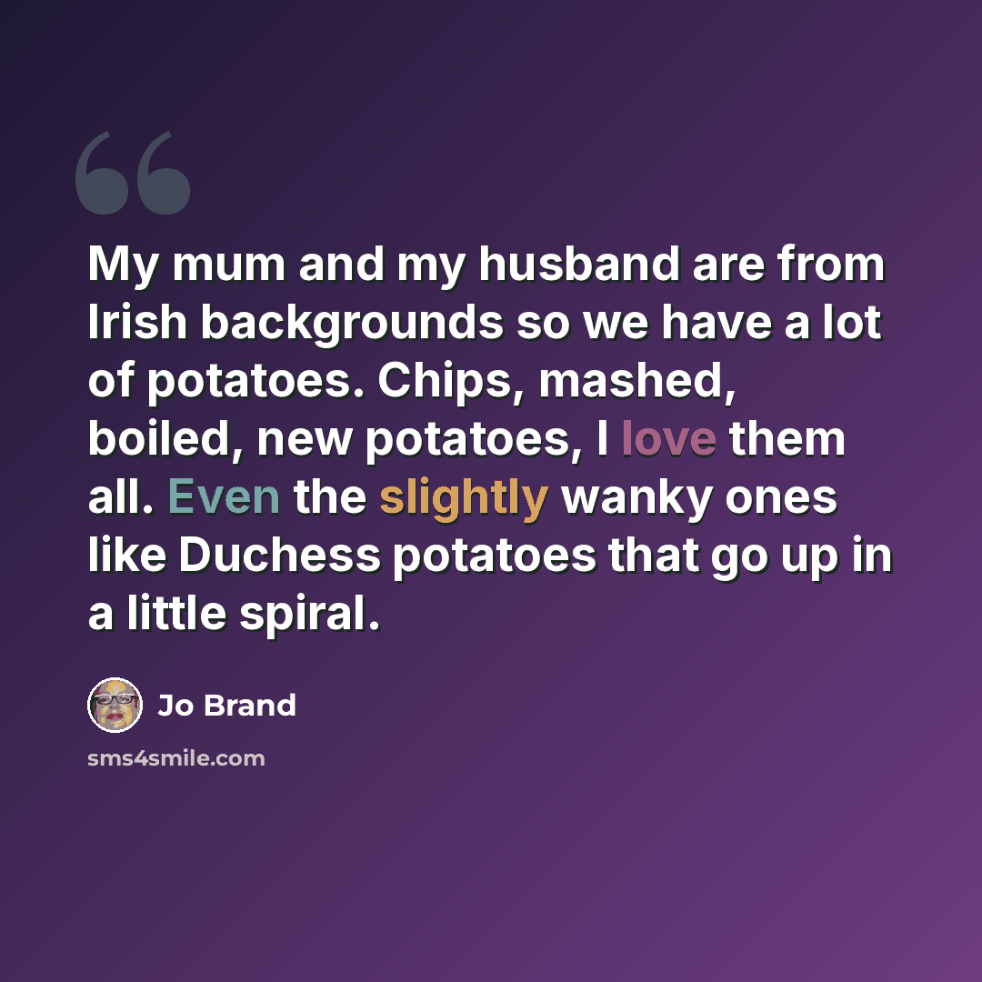“My mum and my husband are from Irish backgrounds so we have a lot of potatoes. Chips, mashed, boiled, new potatoes, I love them all. Even the slightly wanky ones like Duchess potatoes that go up in a little spiral.” quote by Jo Brand