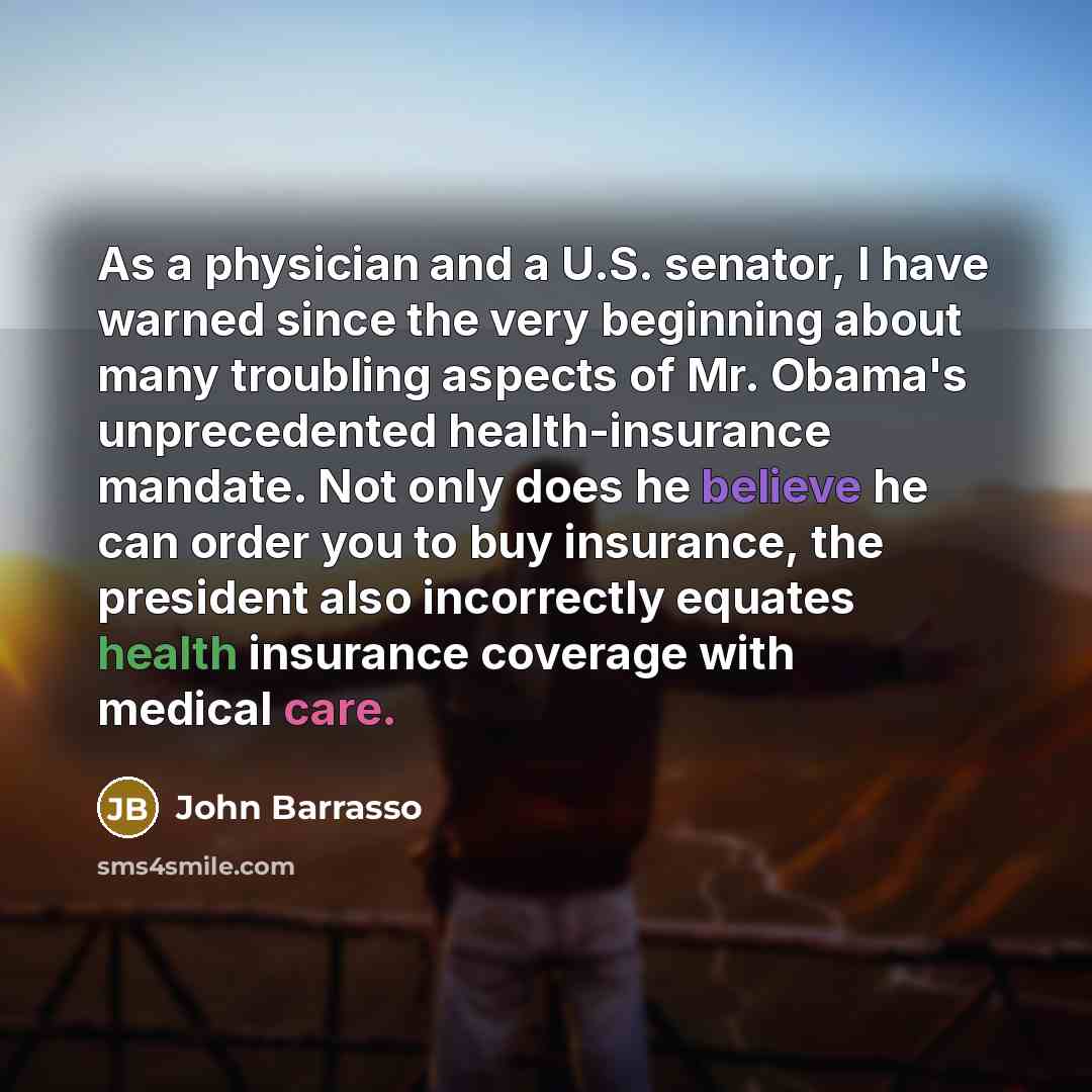 “As a physician and a U.S. senator, I have warned since the very beginning about many troubling aspects of Mr. Obama's unprecedented health-insurance mandate. Not only does he believe he can order you to buy insurance, the president also incorrectly equates health insurance coverage with medical…” quote by John Barrasso