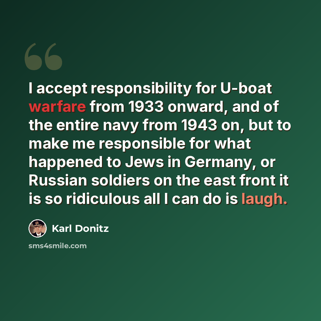 “I accept responsibility for U-boat warfare from 1933 onward, and of the entire navy from 1943 on, but to make me responsible for what happened to Jews in Germany, or Russian soldiers on the east front it is so ridiculous all I can do is laugh.” quote by Karl Donitz