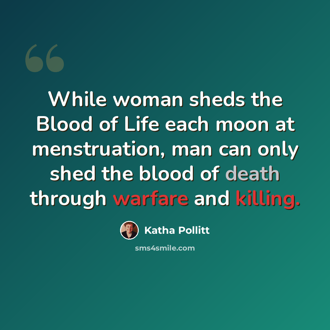 “While woman sheds the Blood of Life each moon at menstruation, man can only shed the blood of death through warfare and killing.” quote by Katha Pollitt