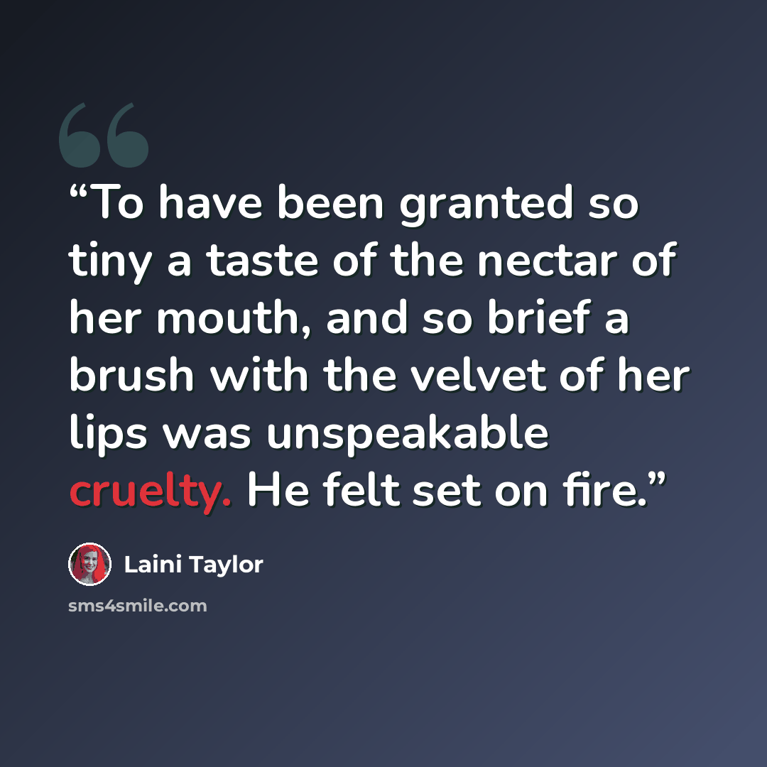 “To have been granted so tiny a taste of the nectar of her mouth, and so brief a brush with the velvet of her lips was unspeakable cruelty. He felt set on fire.” quote by Laini Taylor