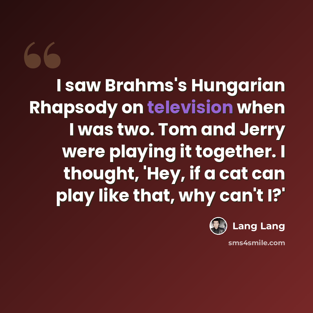 “I saw Brahms's Hungarian Rhapsody on television when I was two. Tom and Jerry were playing it together. I thought, 'Hey, if a cat can play like that, why can't I?'” quote by Lang Lang