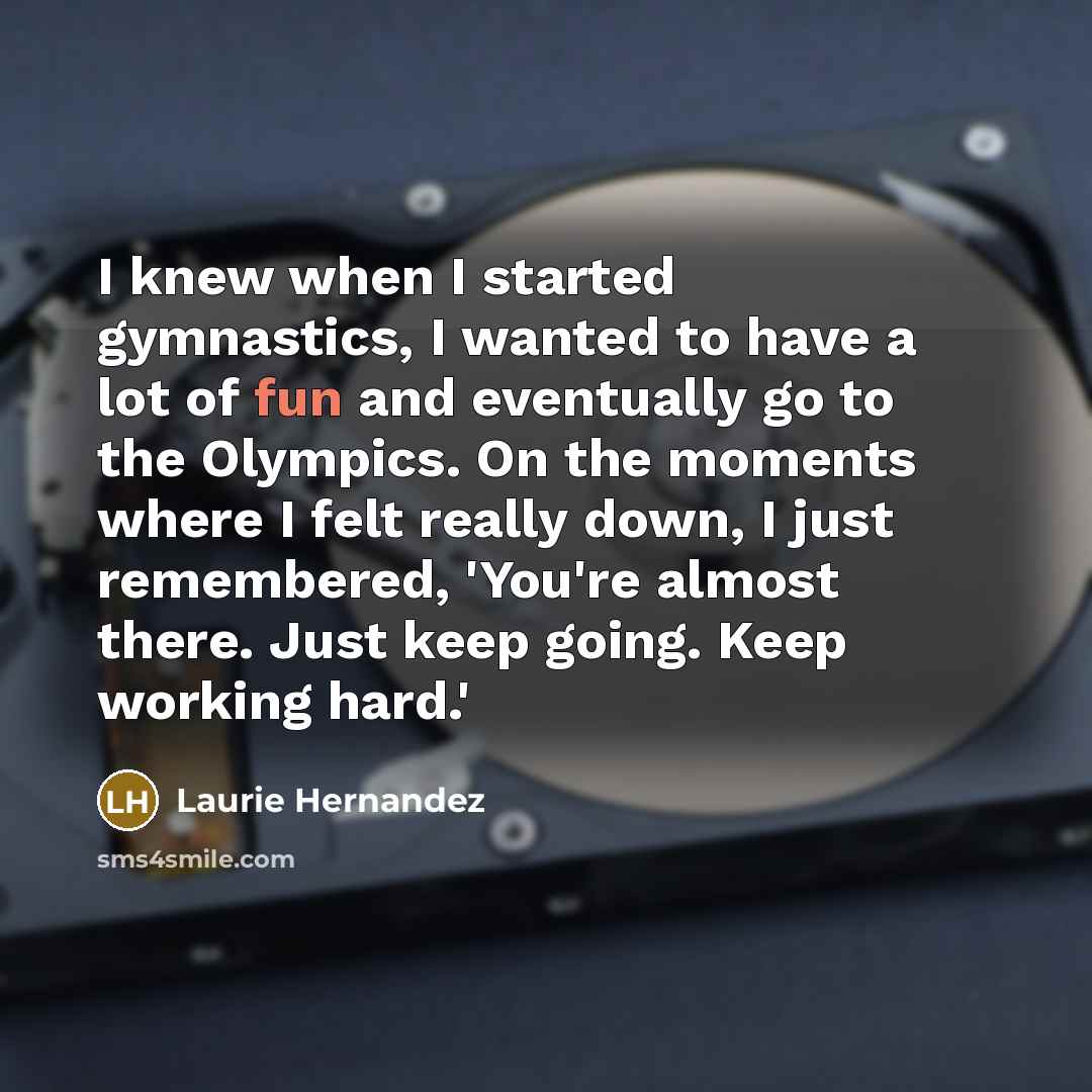 “I knew when I started gymnastics, I wanted to have a lot of fun and eventually go to the Olympics. On the moments where I felt really down, I just remembered, 'You're almost there. Just keep going. Keep working hard.'” quote by Laurie Hernandez