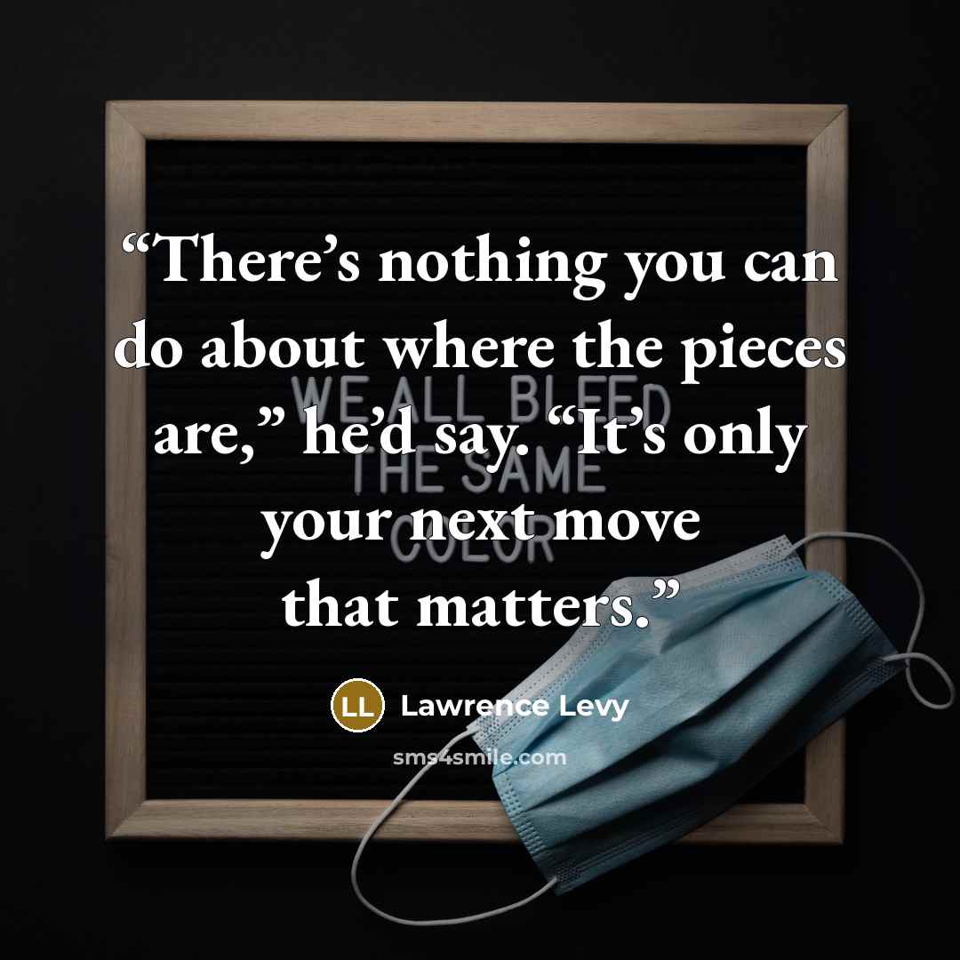 “There’s nothing you can do about where the pieces are,” he’d say. “It’s only your next move that matters.” quote by Lawrence Levy