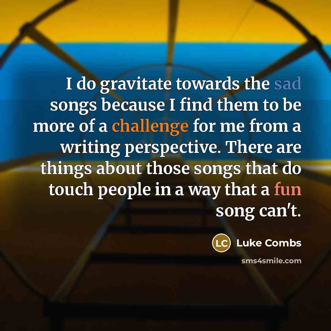 “I do gravitate towards the sad songs because I find them to be more of a challenge for me from a writing perspective. There are things about those songs that do touch people in a way that a fun song can't.” quote by Luke Combs