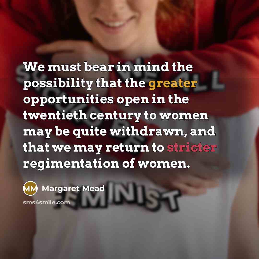 “We must bear in mind the possibility that the greater opportunities open in the twentieth century to women may be quite withdrawn, and that we may return to stricter regimentation of women.” quote by Margaret Mead