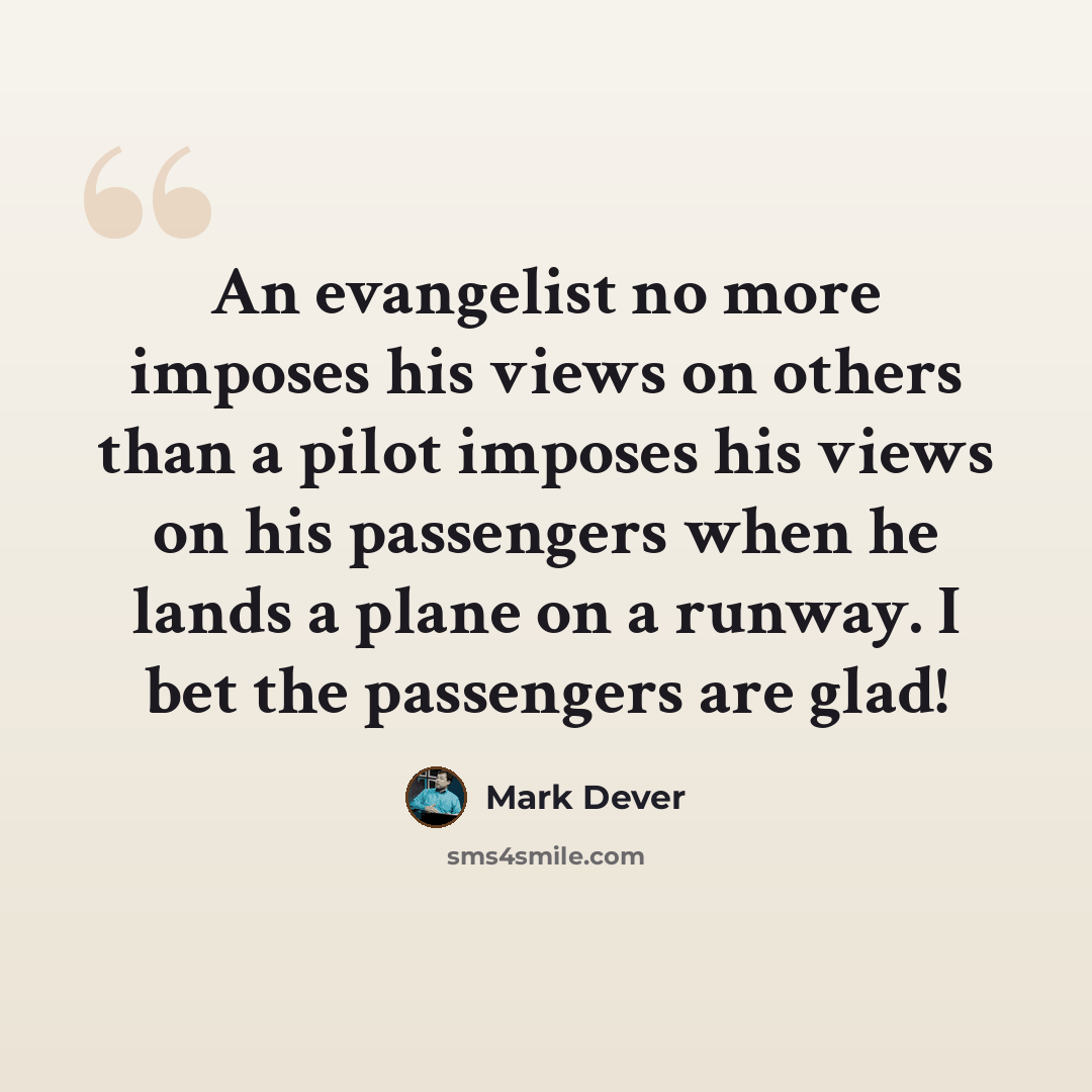 “An evangelist no more imposes his views on others than a pilot imposes his views on his passengers when he lands a plane on a runway. I bet the passengers are glad!” quote by Mark Dever