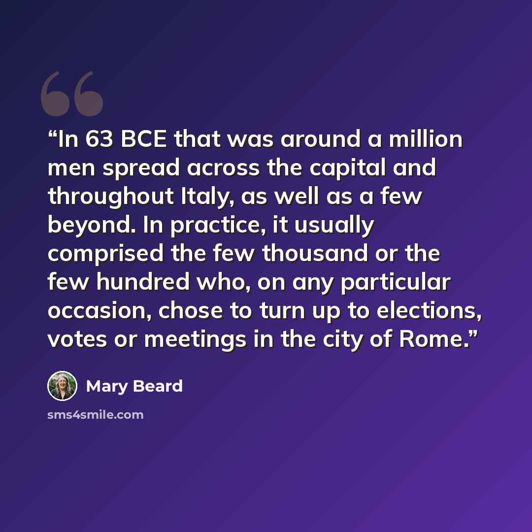 “In 63 BCE that was around a million men spread across the capital and throughout Italy, as well as a few beyond. In practice, it usually comprised the few thousand or the few hundred who, on any particular occasion, chose to turn up to elections, votes or meetings in the city of Rome.” quote by Mary Beard