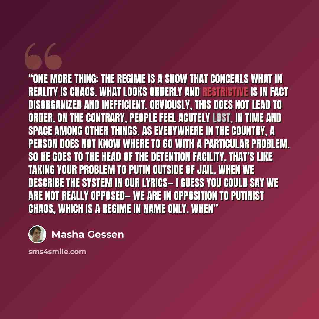 “One more thing: the regime is a show that conceals what in reality is chaos. What looks orderly and restrictive is in fact disorganized and inefficient. Obviously, this does not lead to order. On the contrary, people feel acutely lost, in time and space among other things. As everywhere in the…” quote by Masha Gessen