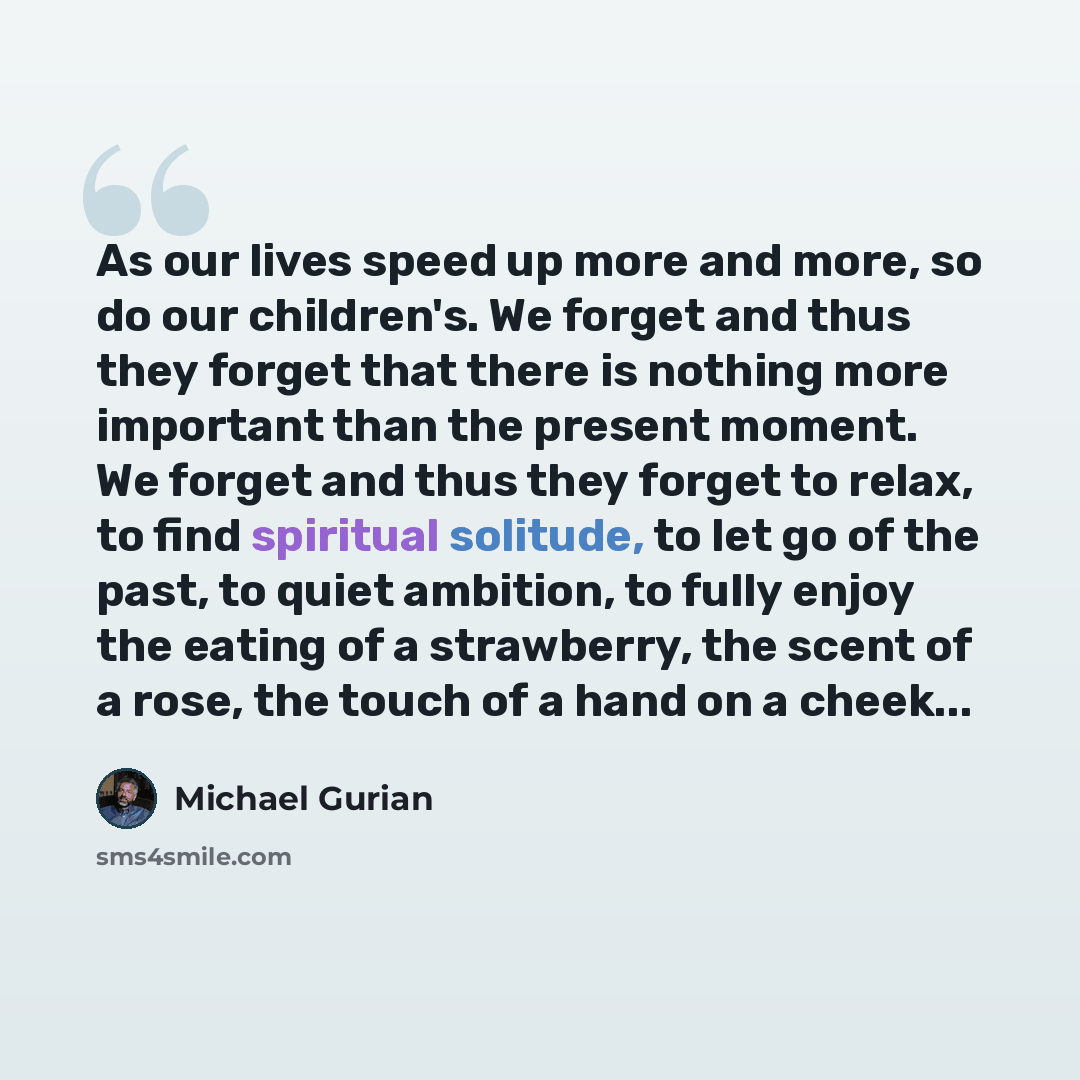 “As our lives speed up more and more, so do our children's. We forget and thus they forget that there is nothing more important than the present moment. We forget and thus they forget to relax, to find spiritual solitude, to let go of the past, to quiet ambition, to fully enjoy the eating of a…” quote by Michael Gurian