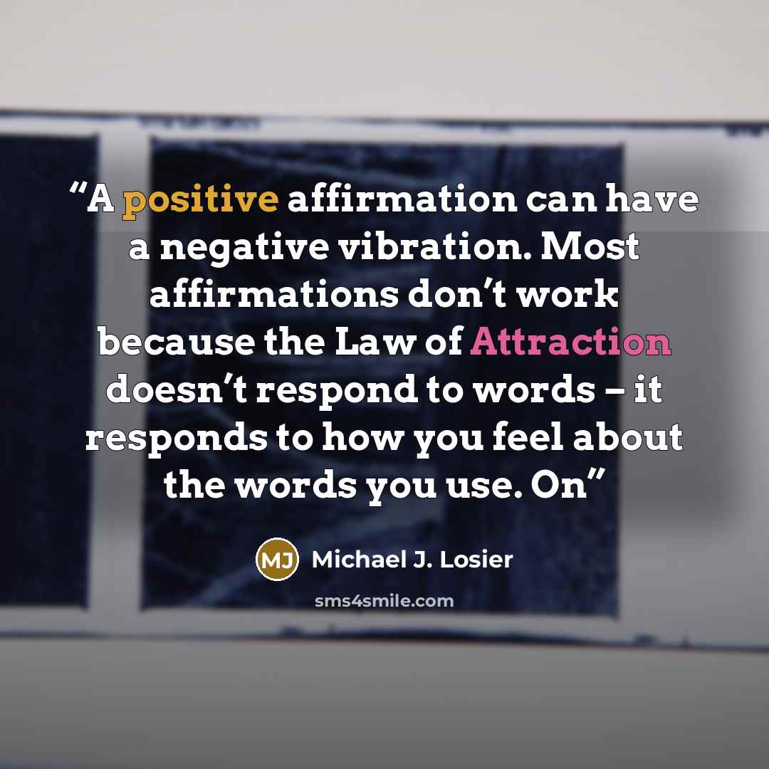 “A positive affirmation can have a negative vibration. Most affirmations don’t work because the Law of Attraction doesn’t respond to words – it responds to how you feel about the words you use. On” quote by Michael J. Losier