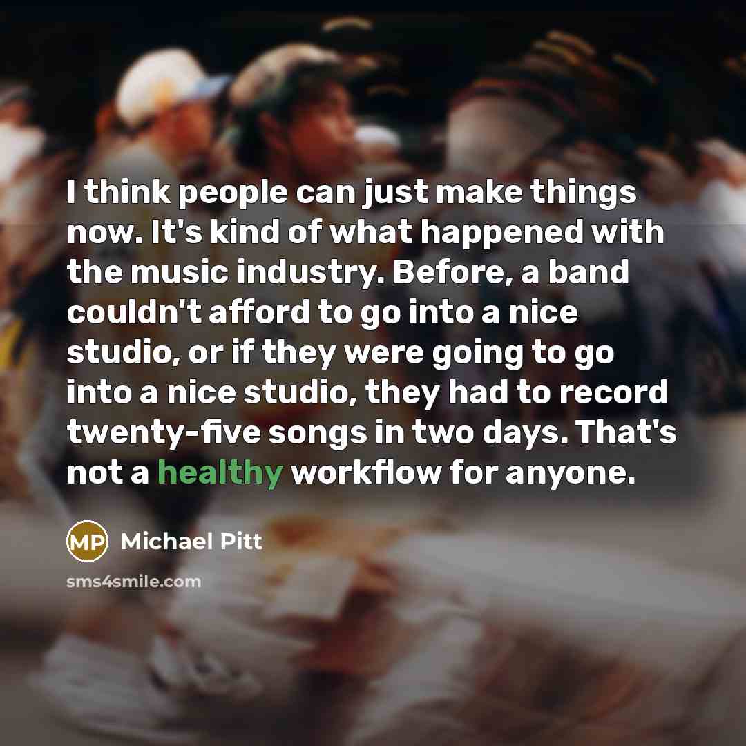 “I think people can just make things now. It's kind of what happened with the music industry. Before, a band couldn't afford to go into a nice studio, or if they were going to go into a nice studio, they had to record twenty-five songs in two days. That's not a healthy workflow for anyone.” quote by Michael Pitt