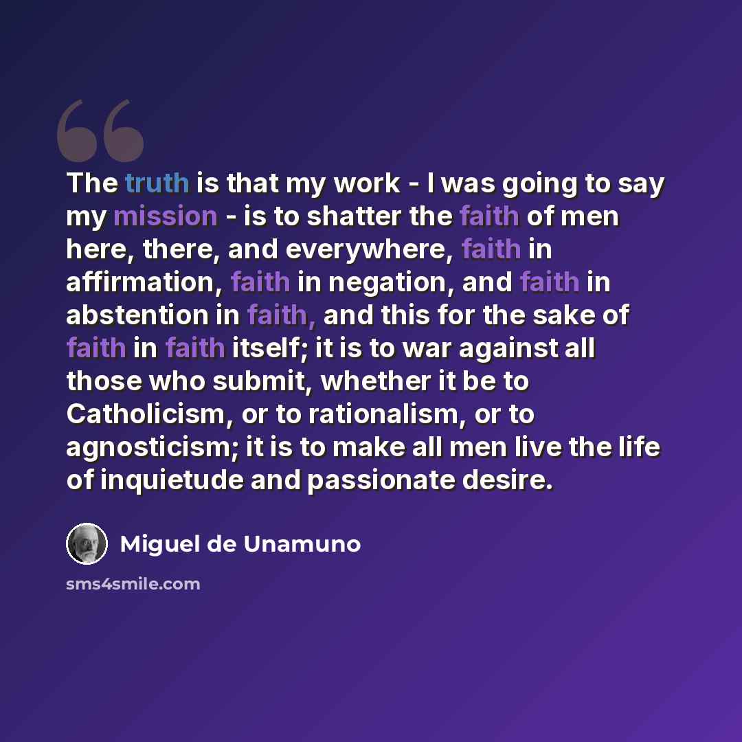 “The truth is that my work - I was going to say my mission - is to shatter the faith of men here, there, and everywhere, faith in affirmation, faith in negation, and faith in abstention in faith, and this for the sake of faith in faith itself; it is to war against all those who submit, whether it…” quote by Miguel de Unamuno