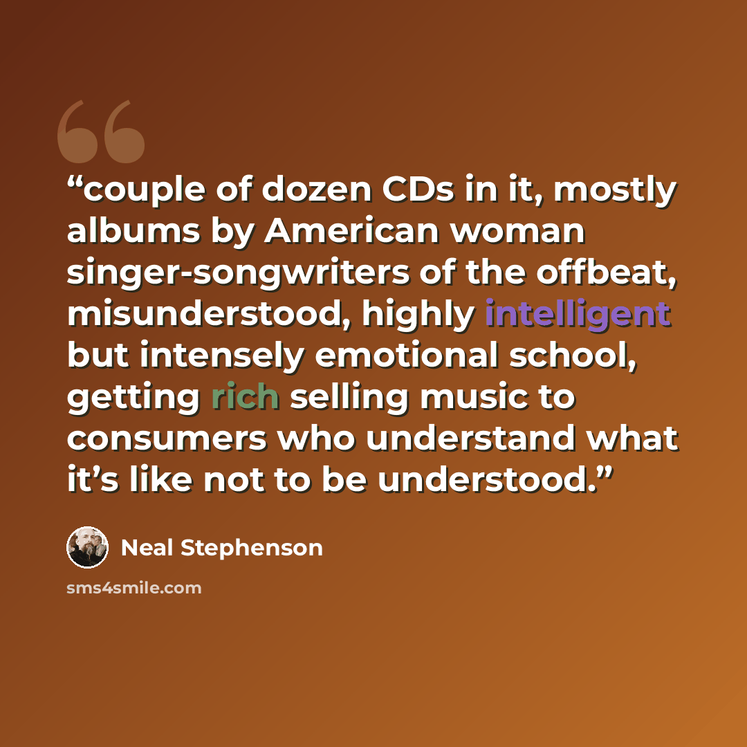 “couple of dozen CDs in it, mostly albums by American woman singer-songwriters of the offbeat, misunderstood, highly intelligent but intensely emotional school, getting rich selling music to consumers who understand what it’s like not to be understood.” quote by Neal Stephenson