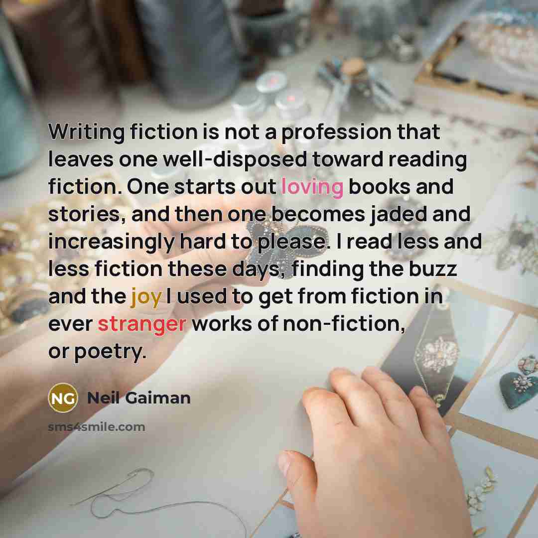 “Writing fiction is not a profession that leaves one well-disposed toward reading fiction. One starts out loving books and stories, and then one becomes jaded and increasingly hard to please. I read less and less fiction these days, finding the buzz and the joy I used to get from fiction in ever…” quote by Neil Gaiman