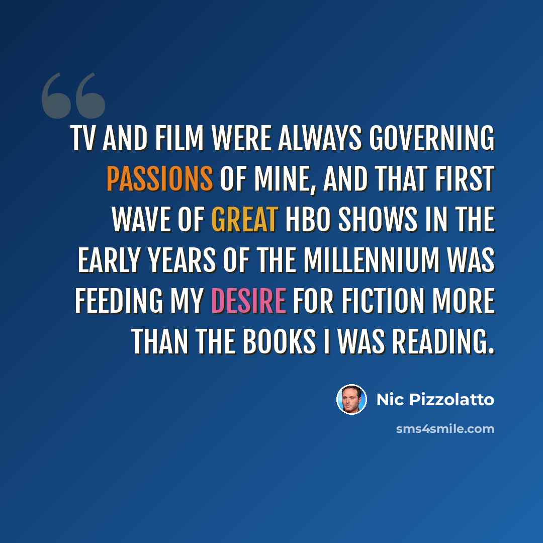 “TV and film were always governing passions of mine, and that first wave of great HBO shows in the early years of the millennium was feeding my desire for fiction more than the books I was reading.” quote by Nic Pizzolatto