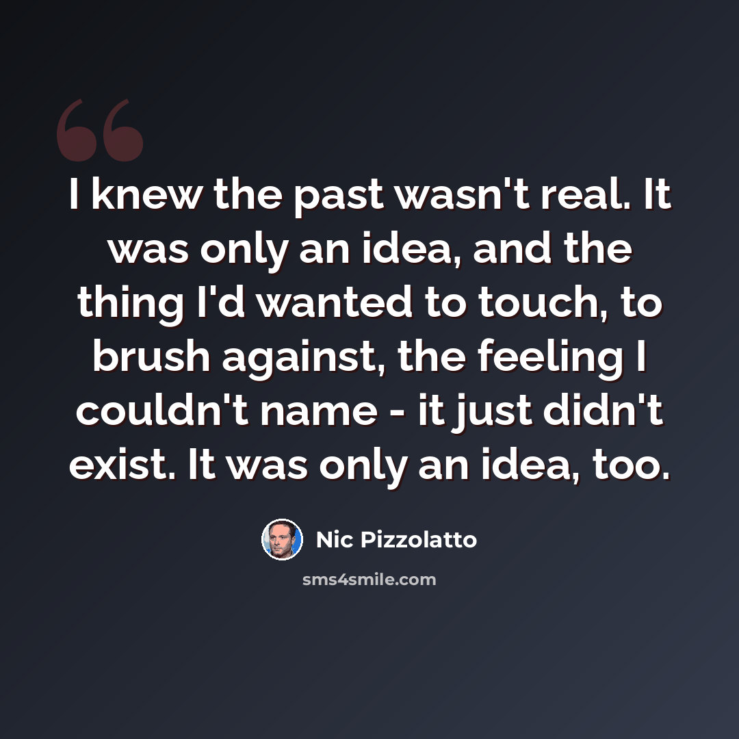 “I knew the past wasn't real. It was only an idea, and the thing I'd wanted to touch, to brush against, the feeling I couldn't name - it just didn't exist. It was only an idea, too.” quote by Nic Pizzolatto