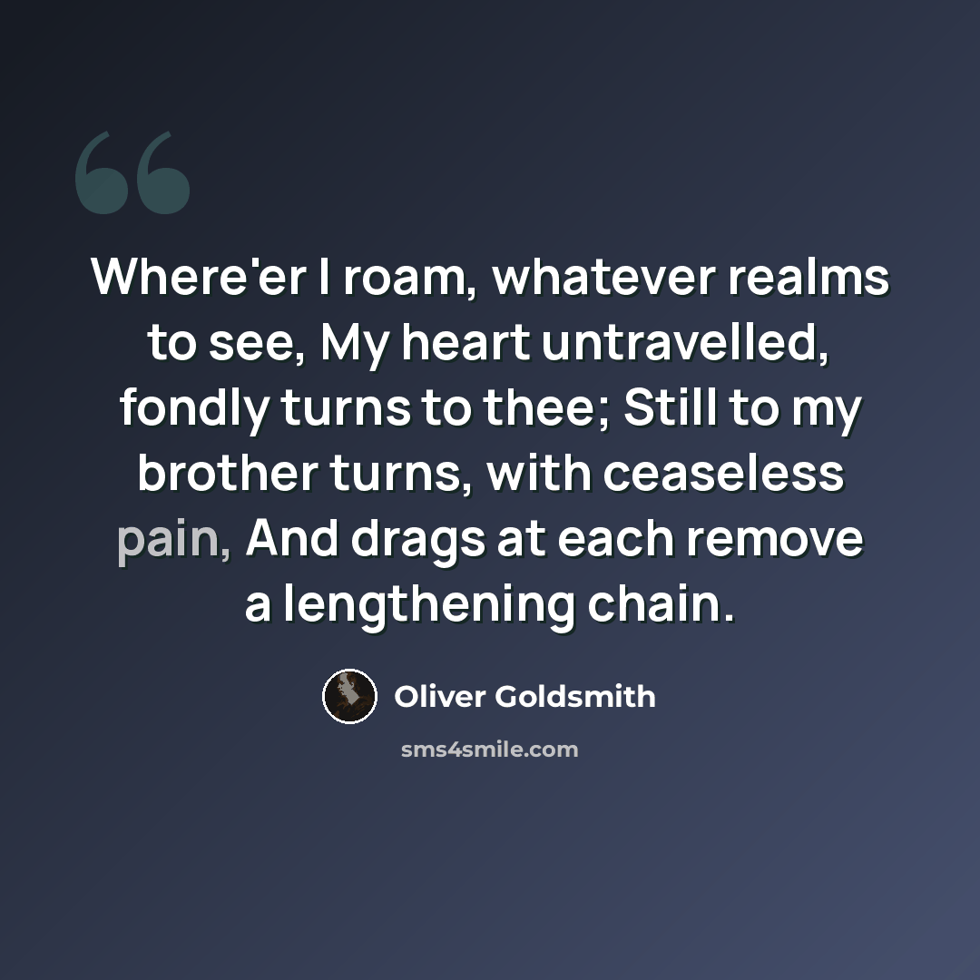 “Where'er I roam, whatever realms to see, My heart untravelled, fondly turns to thee; Still to my brother turns, with ceaseless pain, And drags at each remove a lengthening chain.” quote by Oliver Goldsmith
