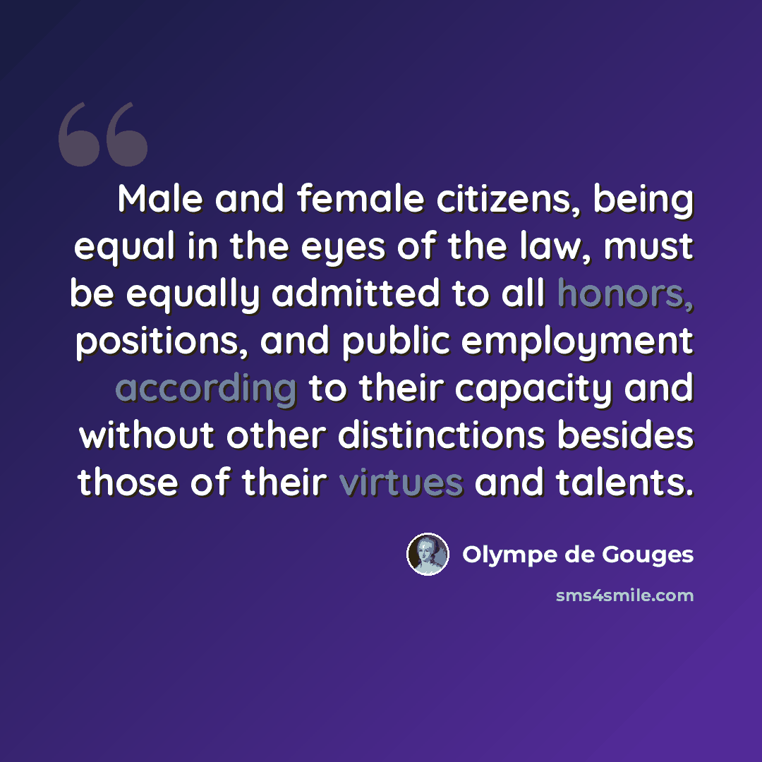 “Male and female citizens, being equal in the eyes of the law, must be equally admitted to all honors, positions, and public employment according to their capacity and without other distinctions besides those of their virtues and talents.” quote by Olympe de Gouges