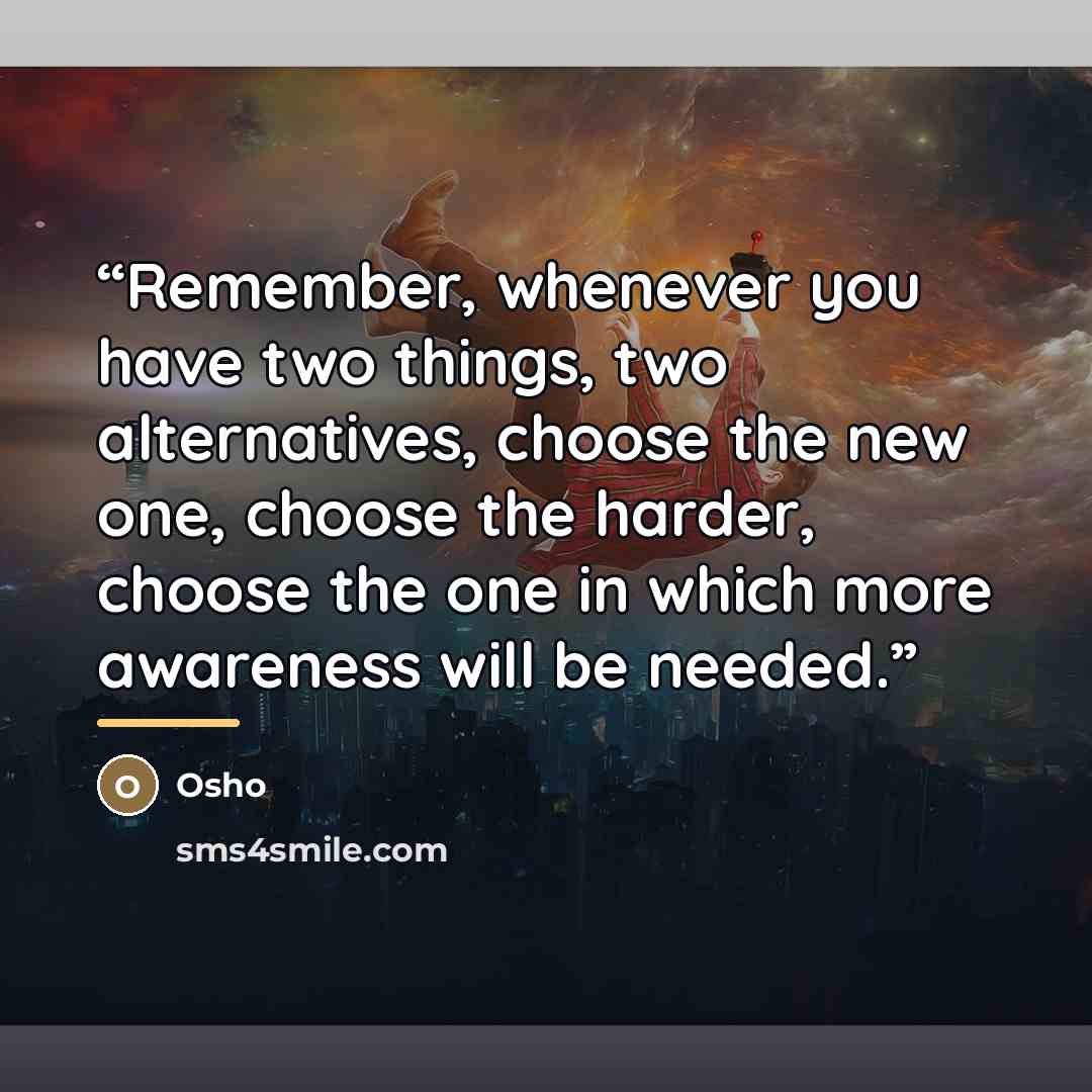 “Remember, whenever you have two things, two alternatives, choose the new one, choose the harder, choose the one in which more awareness will be needed.” quote by Osho