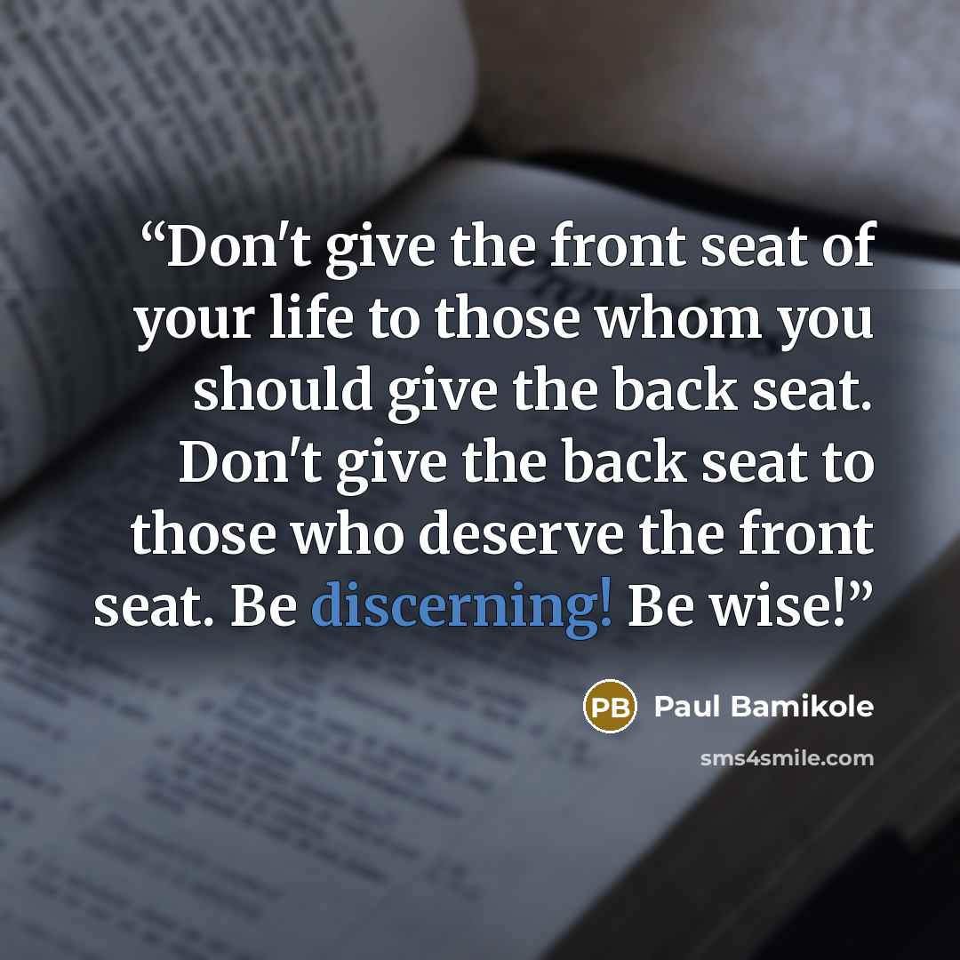 “Don't give the front seat of your life to those whom you should give the back seat. Don't give the back seat to those who deserve the front seat. Be discerning! Be wise!” quote by Paul Bamikole