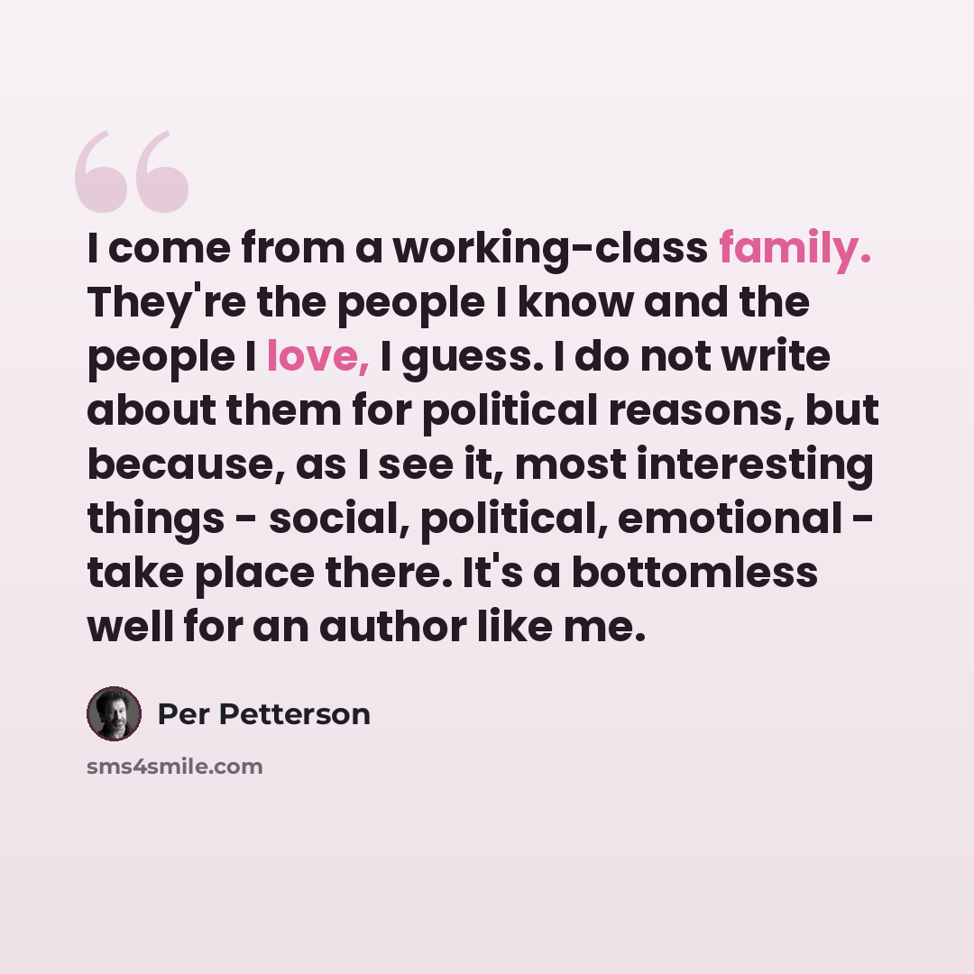 “I come from a working-class family. They're the people I know and the people I love, I guess. I do not write about them for political reasons, but because, as I see it, most interesting things - social, political, emotional - take place there. It's a bottomless well for an author like me.” quote by Per Petterson