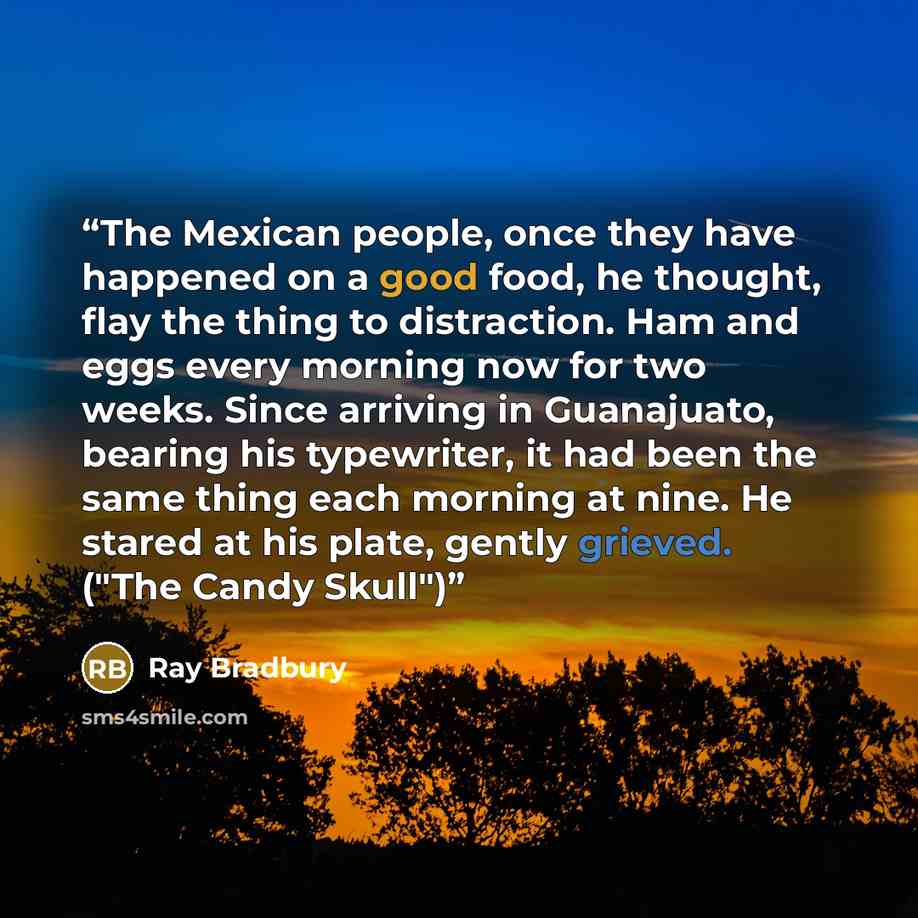 “The Mexican people, once they have happened on a good food, he thought, flay the thing to distraction. Ham and eggs every morning now for two weeks. Since arriving in Guanajuato, bearing his typewriter, it had been the same thing each morning at nine. He stared at his plate, gently grieved. ("The…” quote by Ray Bradbury