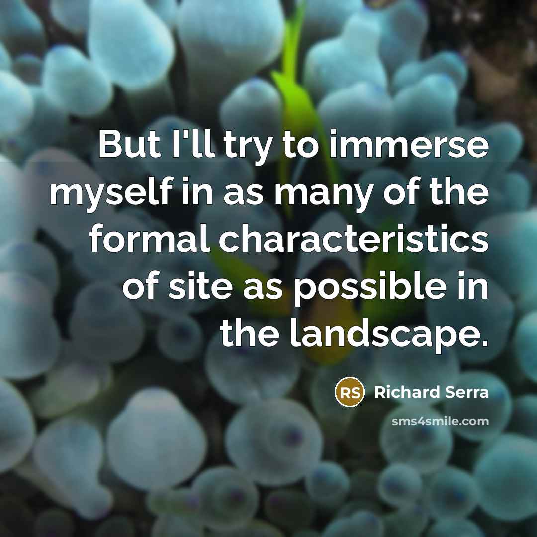 “But I'll try to immerse myself in as many of the formal characteristics of site as possible in the landscape.” quote by Richard Serra