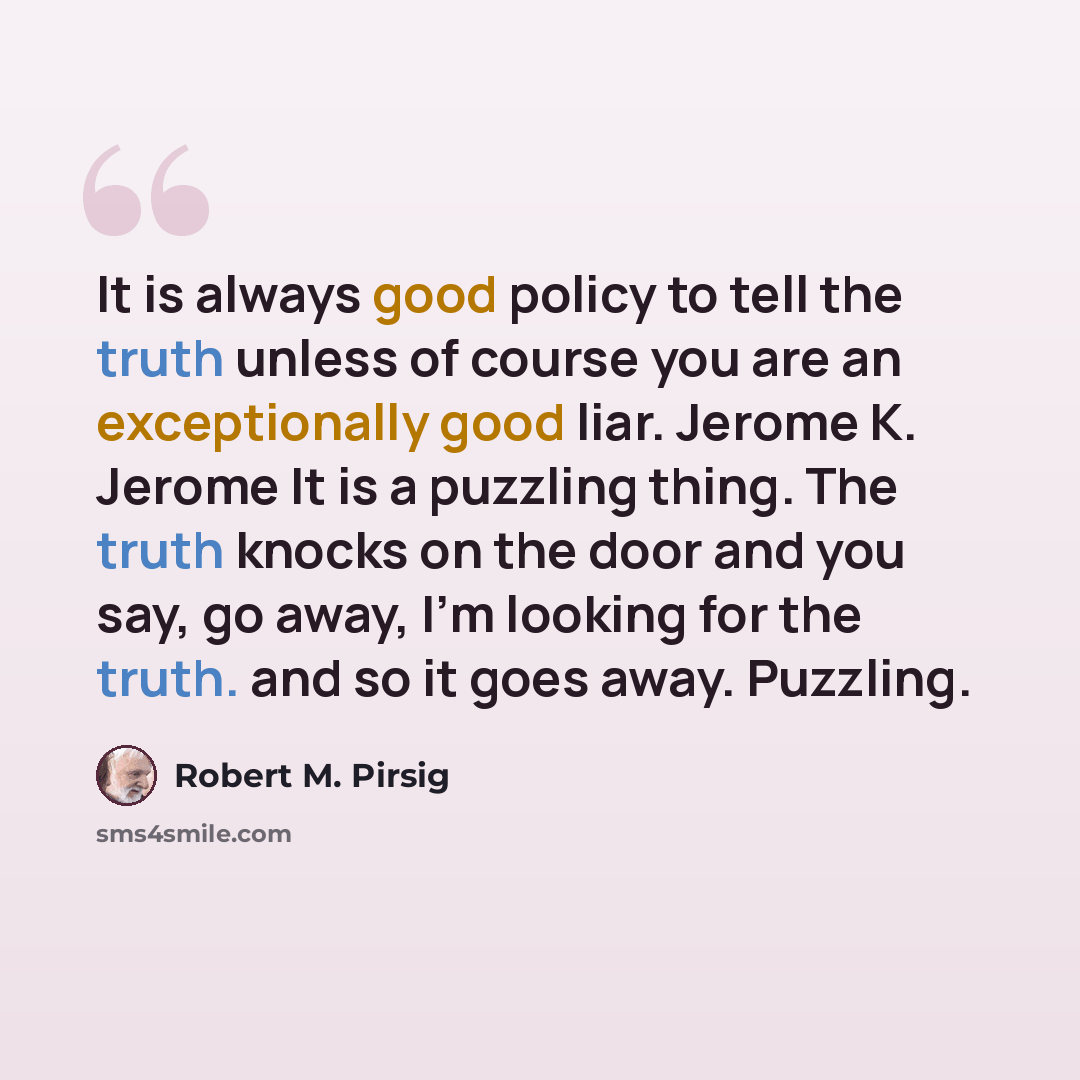 “It is always good policy to tell the truth unless of course you are an exceptionally good liar. Jerome K. Jerome It is a puzzling thing. The truth knocks on the door and you say, go away, I'm looking for the truth. and so it goes away. Puzzling.” quote by Robert M. Pirsig