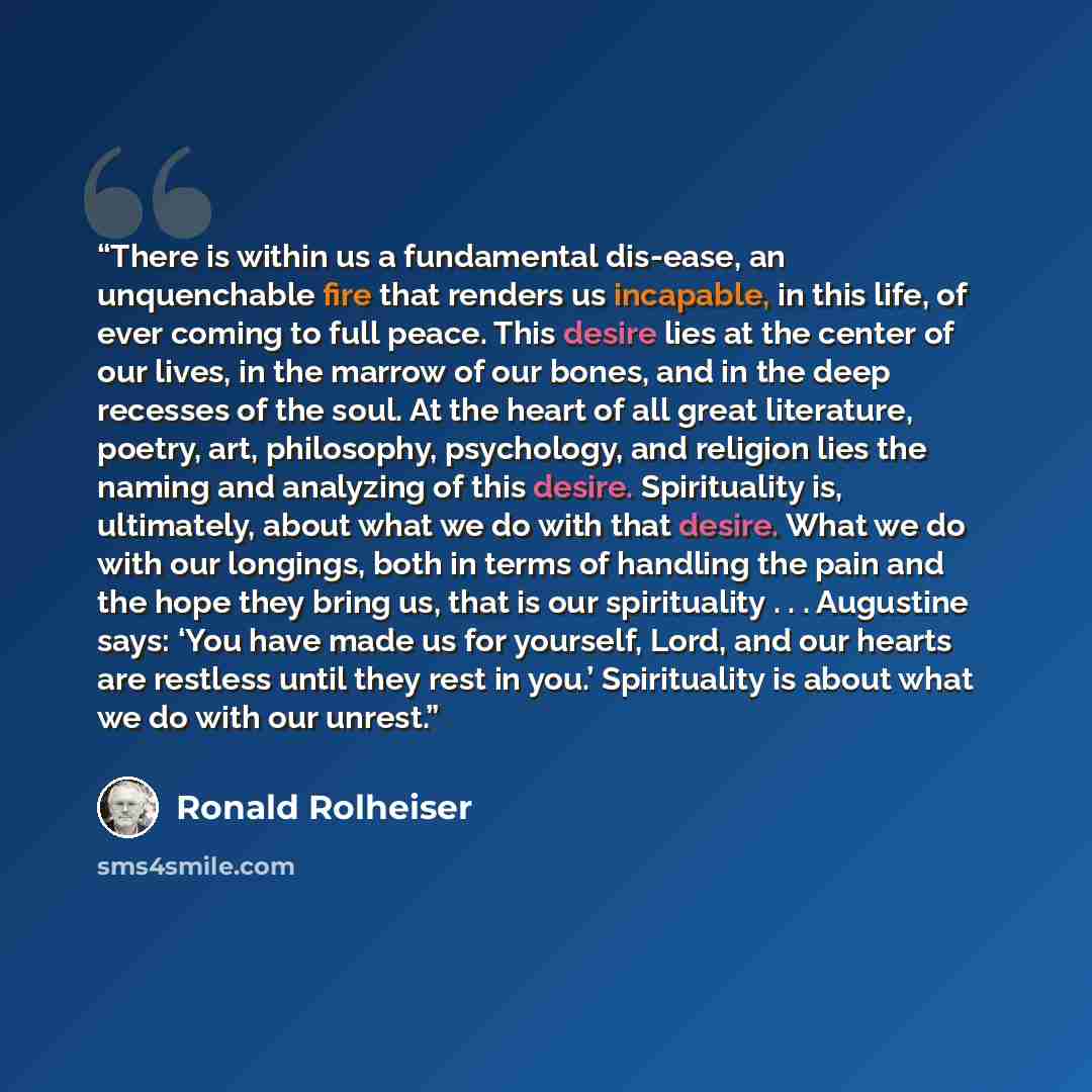 “There is within us a fundamental dis-ease, an unquenchable fire that renders us incapable, in this life, of ever coming to full peace. This desire lies at the center of our lives, in the marrow of our bones, and in the deep recesses of the soul. At the heart of all great literature, poetry, art…” quote by Ronald Rolheiser