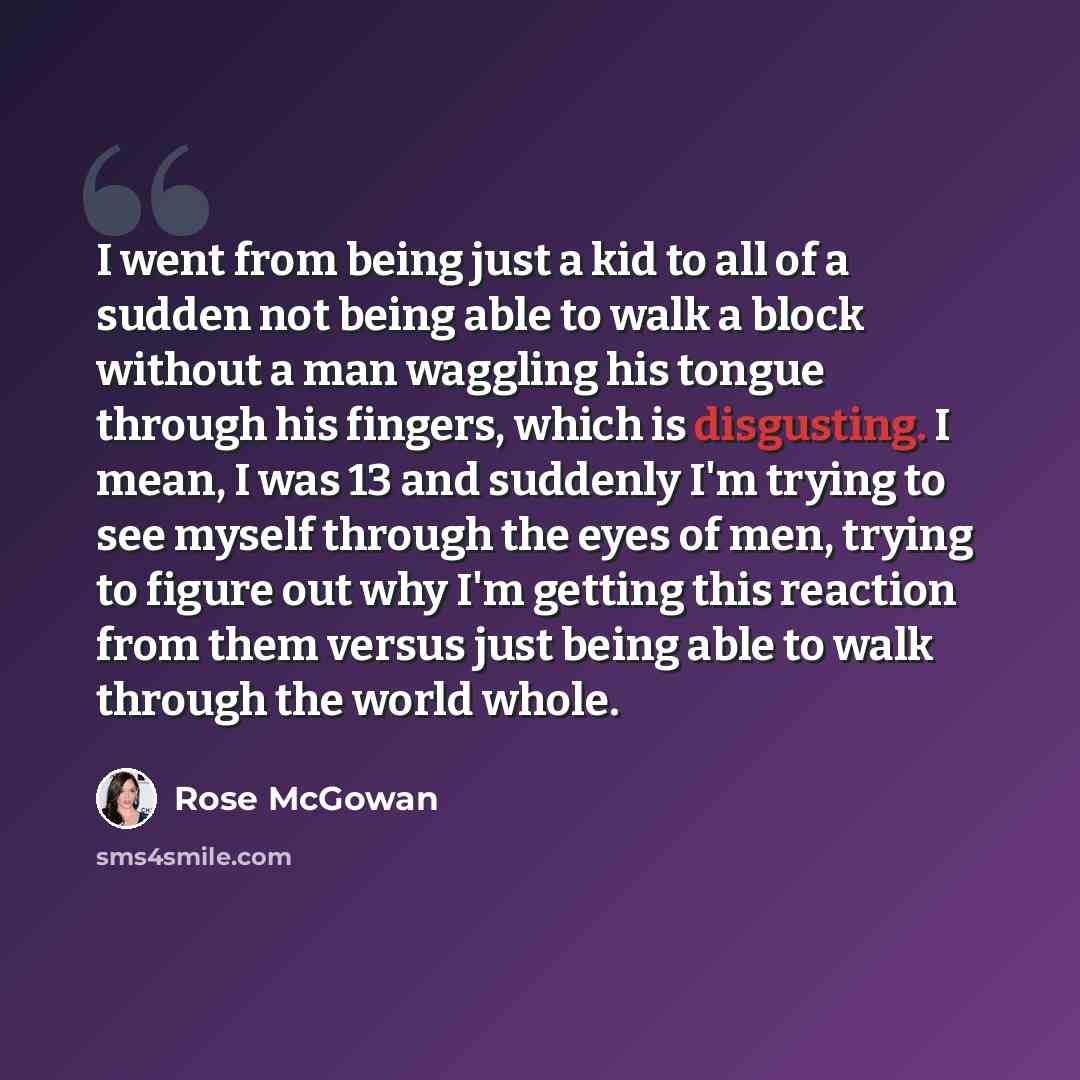 “I went from being just a kid to all of a sudden not being able to walk a block without a man waggling his tongue through his fingers, which is disgusting. I mean, I was 13 and suddenly I'm trying to see myself through the eyes of men, trying to figure out why I'm getting this reaction from them…” quote by Rose McGowan