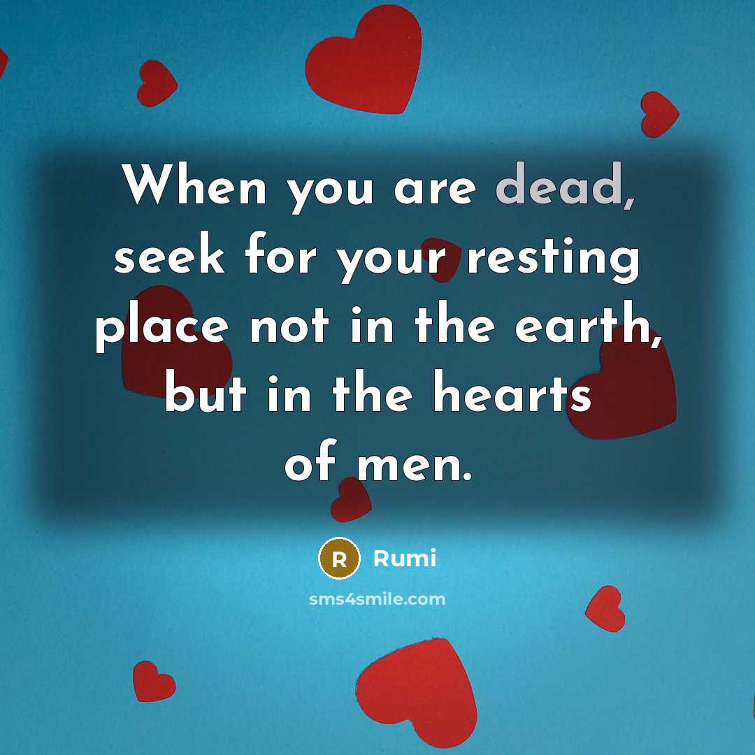“When you are dead, seek for your resting place not in the earth, but in the hearts of men.” quote by Rumi