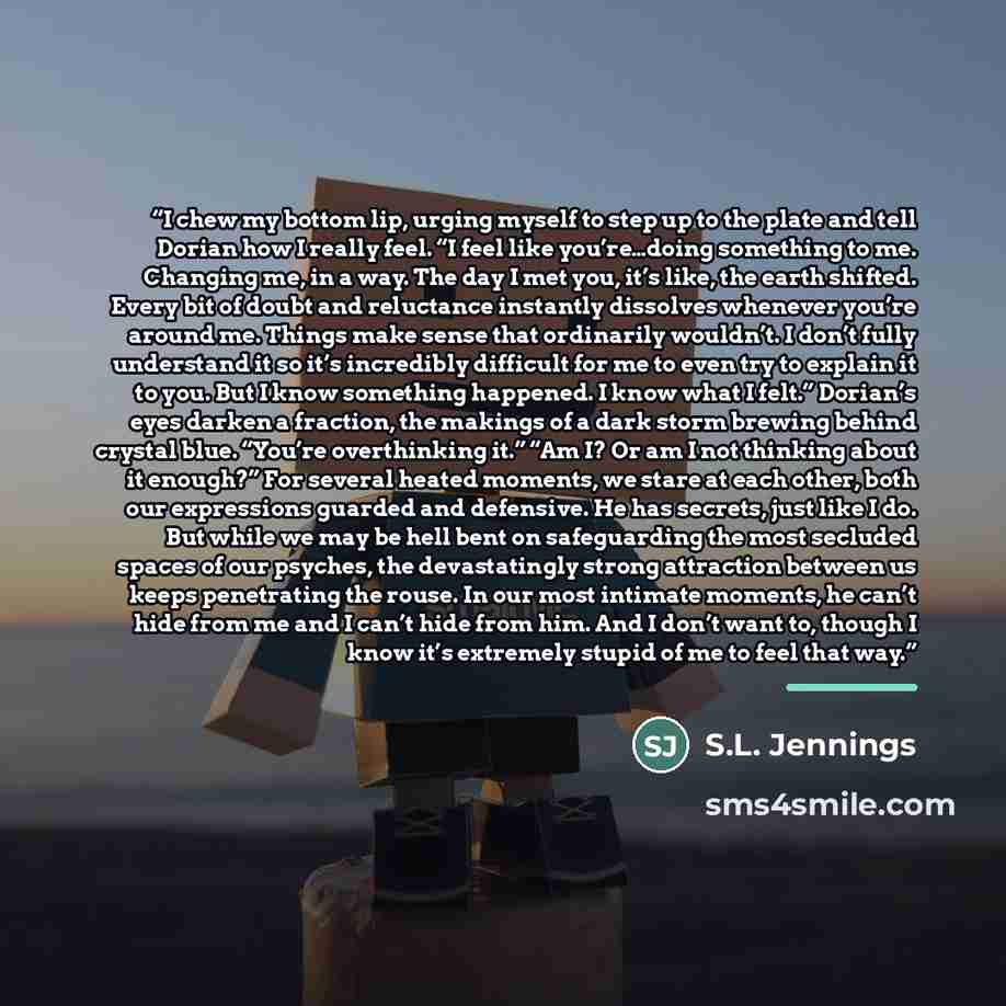“I chew my bottom lip, urging myself to step up to the plate and tell Dorian how I really feel. “I feel like you’re…doing something to me. Changing me, in a way. The day I met you, it’s like, the earth shifted. Every bit of doubt and reluctance instantly dissolves whenever you’re around me. Things…” quote by S.L. Jennings