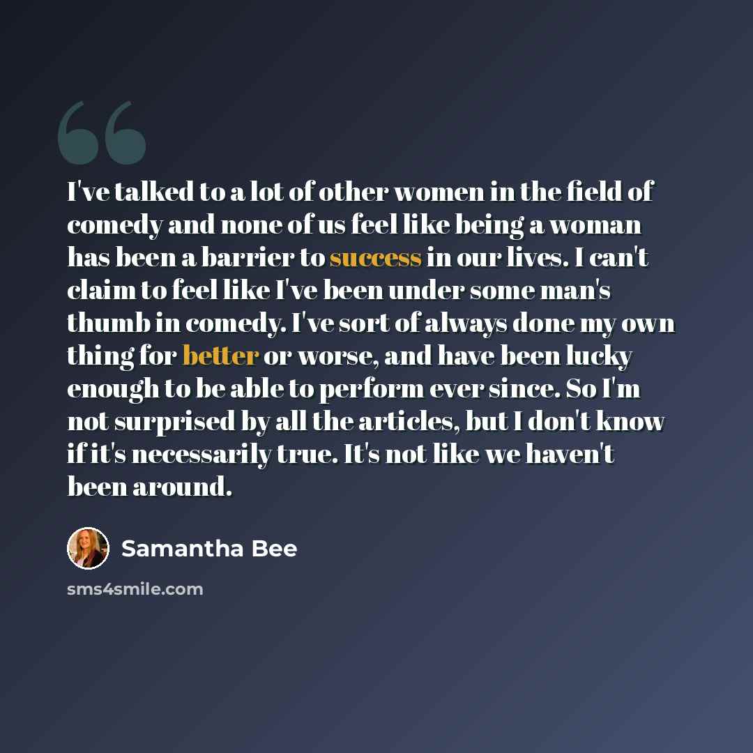 “I've talked to a lot of other women in the field of comedy and none of us feel like being a woman has been a barrier to success in our lives. I can't claim to feel like I've been under some man's thumb in comedy. I've sort of always done my own thing for better or worse, and have been lucky enough…” quote by Samantha Bee