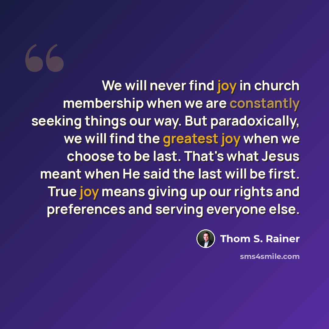 “We will never find joy in church membership when we are constantly seeking things our way. But paradoxically, we will find the greatest joy when we choose to be last. That's what Jesus meant when He said the last will be first. True joy means giving up our rights and preferences and serving…” quote by Thom S. Rainer
