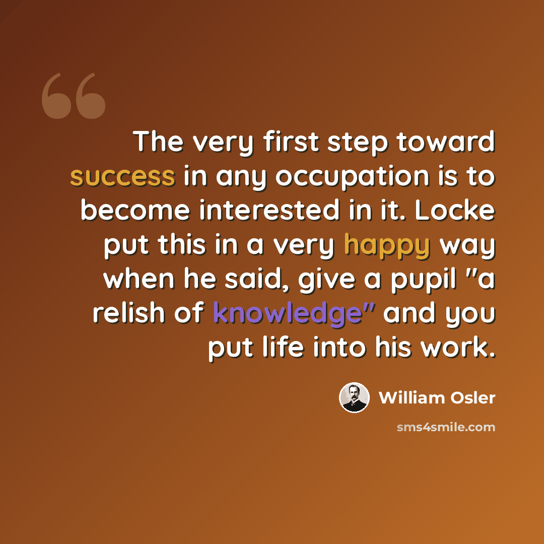 “The very first step toward success in any occupation is to become interested in it. Locke put this in a very happy way when he said, give a pupil "a relish of knowledge" and you put life into his work.” quote by William Osler