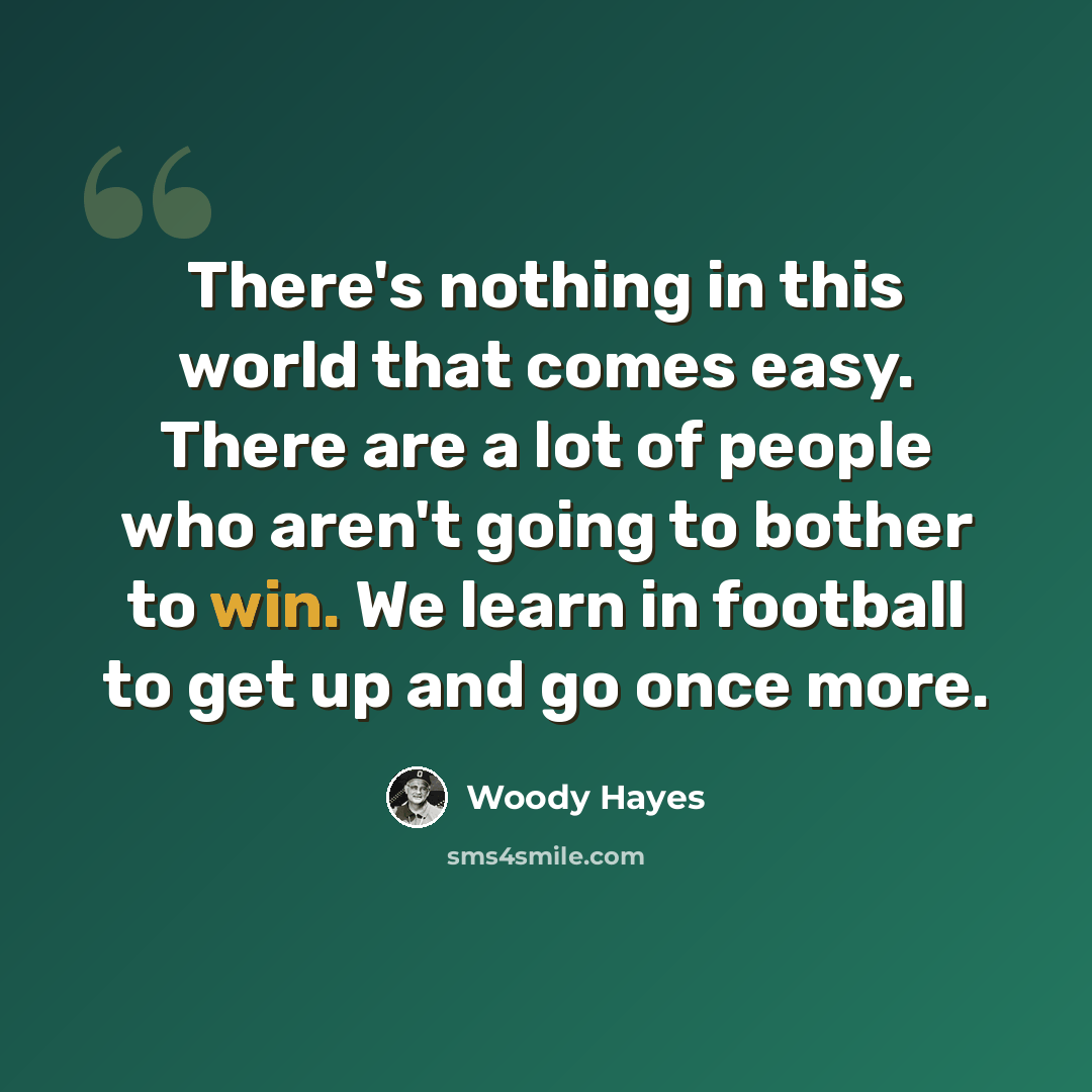 “There's nothing in this world that comes easy. There are a lot of people who aren't going to bother to win. We learn in football to get up and go once more.” quote by Woody Hayes