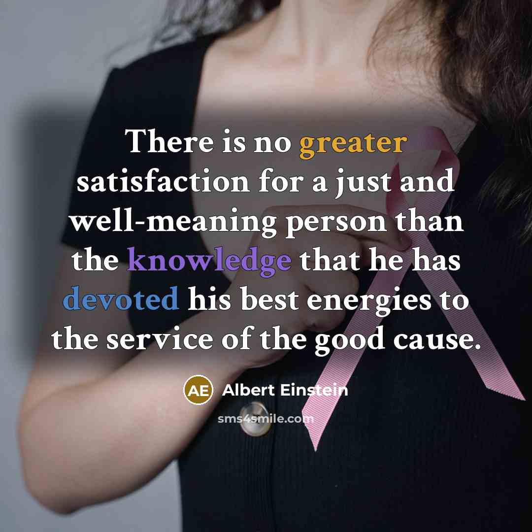 “There is no greater satisfaction for a just and well-meaning person than the knowledge that he has devoted his best energies to the service of the good cause.” quote by Albert Einstein