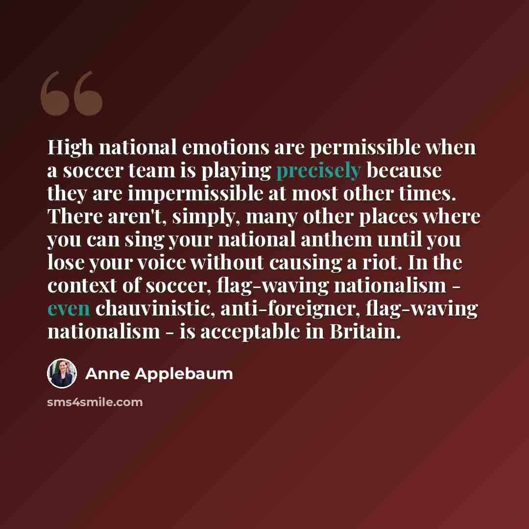 “High national emotions are permissible when a soccer team is playing precisely because they are impermissible at most other times. There aren't, simply, many other places where you can sing your national anthem until you lose your voice without causing a riot. In the context of soccer, flag-waving…” quote by Anne Applebaum